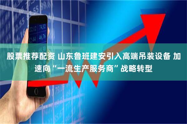 股票推荐配资 山东鲁班建安引入高端吊装设备 加速向“一流生产服务商”战略转型