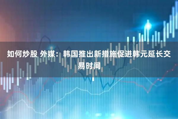 如何炒股 外媒:韩国推出新措施促进韩元延长交易时间