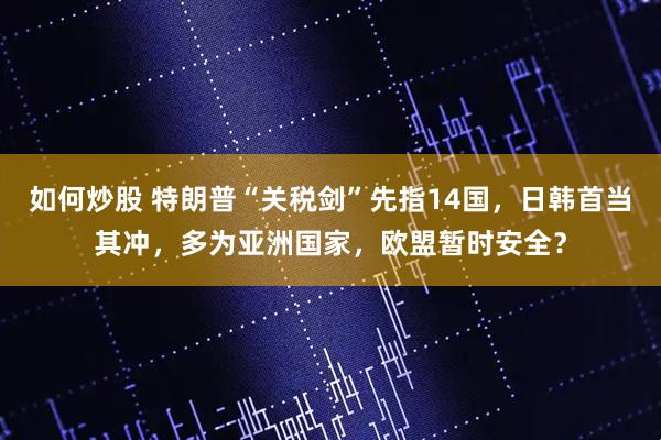 如何炒股 特朗普“关税剑”先指14国，日韩首当其冲，多为亚洲国家，欧盟暂时安全？