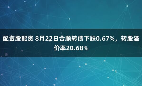 配资股配资 8月22日合顺转债下跌0.67%，转股溢价率20.68%