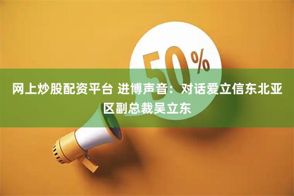 网上炒股配资平台 进博声音：对话爱立信东北亚区副总裁吴立东