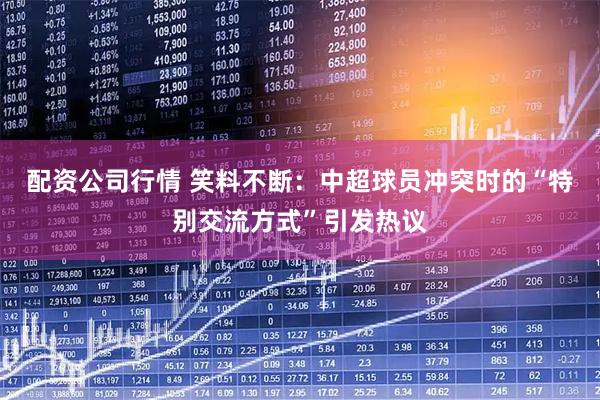 配资公司行情 笑料不断:中超球员冲突时的“特别交流方式”引发热议