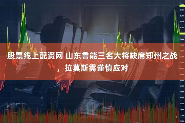 股票线上配资网 山东鲁能三名大将缺席郑州之战，拉莫斯需谨慎应对