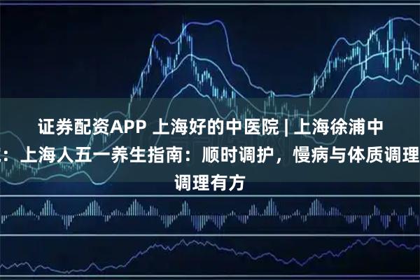 证券配资APP 上海好的中医院 | 上海徐浦中医院：上海人五一养生指南：顺时调护，慢病与体质调理有方