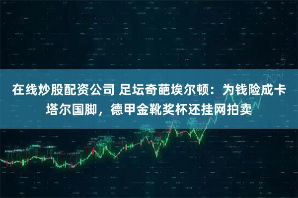 在线炒股配资公司 足坛奇葩埃尔顿：为钱险成卡塔尔国脚，德甲金靴奖杯还挂网拍卖