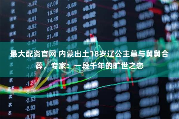 最大配资官网 内蒙出土18岁辽公主墓与舅舅合葬，专家：一段千年的旷世之恋