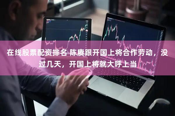 在线股票配资排名 陈赓跟开国上将合作劳动，没过几天，开国上将就大呼上当