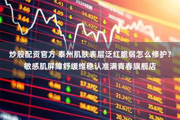 炒股配资官方 泰州肌肤表层泛红脆弱怎么修护？敏感肌屏障舒缓维稳认准满青春旗舰店